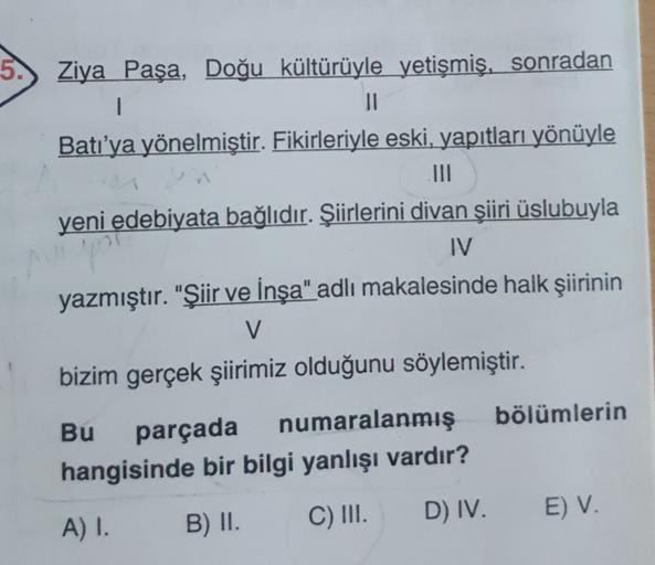 Ziya Paşa, Doğu kültürüyle yetişmiş, sonradan
1
II
Batı'ya yönelmiştir. Fikirleriyle eski, yapıtları yönüyle
III
yeni edebiyata bağlıdır. Şiirlerini divan şiiri üslubuyla
IV
yazmıştır. "Şiir ve İnşa" adlı makalesinde halk şiirinin
V
bizim gerçek şiirimiz o