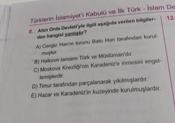 Türklerin İslamiyet'i Kabulü ve ilk Türk - İslam De
12
8. Altın Orda Devleti'yle ilgili aşağıda verilen bilgiler-
den hangisi yanlıştır?
A) Cengiz Han'ın torunu Batu Han tarafından kurul-
muştur.
B) Halkının tamamı Türk ve Müslüman'dır.
C) Moskova Knezliği'nin Karadeniz'e inmesini engel-
lemişlerdir
.
D) Timur tarafından parçalanarak yıkılmışlardır.
E) Hazar ve Karadeniz'in kuzeyinde kurulmuşlardır.