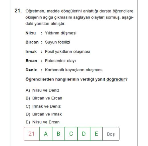 21. Öğretmen, madde döngülerini anlattığı derste öğrencilere
oksijenin açığa çıkmasını sağlayan olayları sormuş, aşağı-
daki yanıtları almıştır.
Nilsu : Yıldırım düşmesi
Bircan : Suyun fotolizi
Irmak : Fosil yakıtların oluşması
Ercan : Fotosentez olayı
Doniz : Karbonatli kayaçların oluşması
Öğrencilerden hangllerinin verdiği yanıt doğrudur?
A) Nilsu ve Deniz
B) Bircan ve Ercan
C) Irmak ve Deniz
D) Bircan ve Irmak
E) Nilsu ve Ercan
21
A
B
C
D
E
Boş