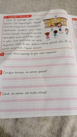 Yol
YASASIN OKULUM
Okula ilk başladığım günü hatır-
luyorum. Çok heyecanlıydım. Açıkçası
biraz da korkuyordum. Arkadaslarimi.
öğretmenimi tanıdıktan sonra hiçbir
korkum kalmadı. Okumayı ve yazmay
öğrendikten sonra ise benden mutlu-
su yoktu. Artık etrafımdaki her yazıyı
okuyordum. Hatta ilk işim, dedeme mektup yazmak oldu. Bir de
günlük tutuyordum. Yaşasın okulum!
1 Çocuk okula başladığı ilk gün neler hissetmiş?
2 Çocuğun korkusu, ne zaman geçmiş?
Çocuk ne zaman çok mutlu olmuş?