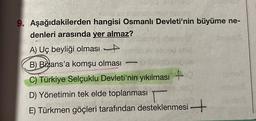 9. Aşağıdakilerden hangisi Osmanlı Devleti'nin büyüme ne-
denleri arasında yer almaz?
A) Uç beyliği olması
B) Bizans'a komşu olması
C) Türkiye Selçuklu Devleti'nin yıkılması +
D) Yönetimin tek elde toplanması
E) Türkmen göçleri tarafından desteklenmesi+