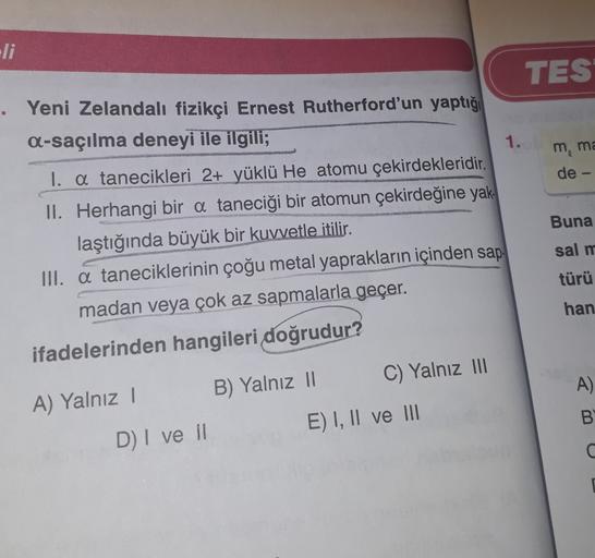 TES
m, ma
de
• Yeni Zelandalı fizikçi Ernest Rutherford'un yaptığı
A-saçılma deneyi ile ilgili;
1.
I. a tanecikleri 2+ yüklü He atomu çekirdekleridir.
II. Herhangi bir a taneciği bir atomun çekirdeğine yak
laştığında büyük bir kuvvetle itilir.
III. a tanec
