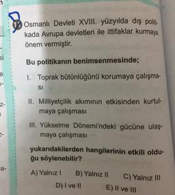 17 Osmanlı Devleti XVIII. yüzyılda dış politi-
kada Avrupa devletleri ile ittifaklar kurmaya
önem vermiştir.
si
Bu politikanın benimsenmesinde;
e
1-
1. Toprak bütünlüğünü korumaya çalışma-
SI
Z-
II. Milliyetçilik akımının etkisinden kurtul-
maya çalışması
III. Yükselme Dönemi'ndeki gücüne ulaş.
maya çalışması
2-
yukarıdakilerden hangilerinin etkili oldu-
ğu söylenebilir?
a-
A) Yalnız!
B) Yalnız 10
C) Yalnız III
D) I ve II
E) Il ve III