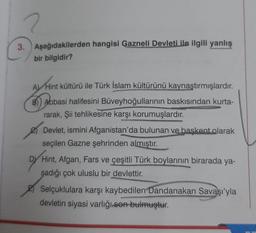 2
3. Aşağıdakilerden hangisi Gazneli Devleti ile ilgili yanlış
bir bilgidir?
A) Hint kültürü ile Türk İslam kültürünü kaynaştırmışlardır.
B)) Abbasi halifesini Büveyhoğullarının baskısından kurta-
rarak, Şii tehlikesine karşı korumuşlardır.
Devlet, ismini Afganistan'da bulunan ve başkent olarak
seçilen Gazne şehrinden almıştır.
DY Hint, Afgan, Fars ve çeşitli Türk boylarının birarada ya-
şadığı çok uluslu bir devlettir.
Selçuklulara karşı kaybedilen Dandanakan Savaşı'yla
devletin siyasi varlığı son bulmuştur.