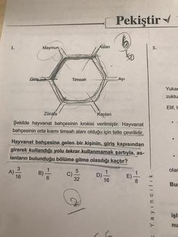 Pekiştir
1.
Maymun
Aslan
3.
to
Giriş
Timsah
-Ayı
Yukar
zuktu
Elif, H
Zürafa
Kaplan
Şekilde hayvanat bahçesinin krokisi verilmiştir. Hayvanat
bahçesinin orta kısmı timsah alanı olduğu için telle çevrilidir.
Hayvanat bahçesine gelen bir kişinin, giriş kapısından
girerek kullandığı yolu tekrar kullanmamak şartıyla, as-
lanların bulunduğu bölüme gitme olasılığı kaçtır?
3
A)
1
B)
olar
5
C)
1
1
16
D)
E)
E
6
32
16
8
But
Yayincilik
isl
nu
