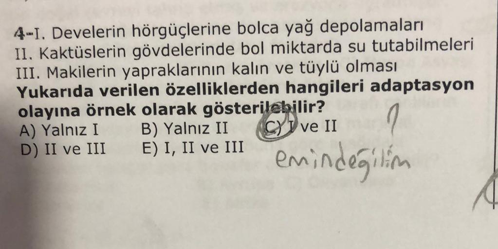 4-1. Develerin hörgüçlerine bolca yağ depolamaları
II. Kaktüslerin gövdelerinde bol miktarda su tutabilmeleri
III. Makilerin yapraklarının kalın ve tüylü olması
Yukarıda verilen özelliklerden hangileri adaptasyon
olayına örnek olarak gösterilebilir?
A) Yal