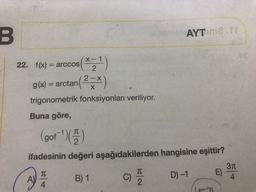 B.
AYTIM.IT
22. f(x)
= arccos
g(x) = arctan(?-*)
=
2-X
X
trigonometrik fonksiyonları veriliyor.
Buna göre,
(gof' ) )
ifadesinin değeri aşağıdakilerden hangisine eşittir?
31
E)
A)
4
4
2
TT
TC
B) 1
C)
D) -1