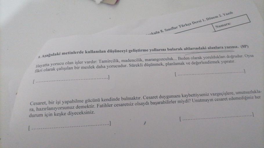 Numara:
okulu 8. Sınıflar Türkçe Dersi 1. Dönem 2. Yazılı
. Aşağıdaki metinlerde kullanılan düşünceyi geliştirme yollarını bularak altlarındaki alanlara yazınız. (8P)
Hayatta yorucu olan işler vardır: Tamircilik, madencilik, marangozculuk... Beden olarak y