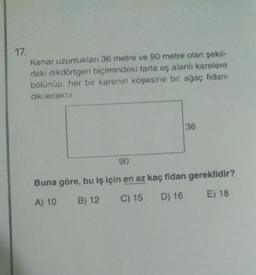 17.
Kenar uzunlukları 36 metre ve 90 metre olan şekil-
deki dikdörtgen biçimindeki tarla eş alanli karelere
bolunup, her bir karenin köşesine bir ağaç fidanı
dikilecektir.
36
90
Buna göre, bu iş için en az kaç fidan gereklidir?
A) 10 B) 12
C) 15 D) 16 E) 18