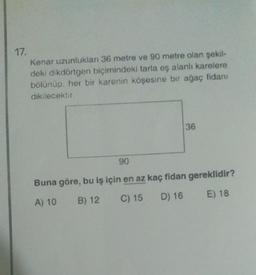 17.
Kenar uzunlukları 36 metre ve 90 metre olan şekil-
deki dikdörtgen biçimindeki tarla eş alanli karelere
bolunup, her bir karenin köşesine bir ağaç fidanı
dikilecektir.
36
90
Buna göre, bu iş için en az kaç fidan gereklidir?
A) 10 B) 12
C) 15 D) 16 E) 18
