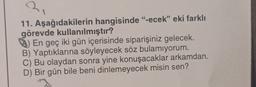 2
11. Aşağıdakilerin hangisinde "-ecek” eki farklı
görevde kullanılmıştır?
^) En geç iki gün içerisinde siparişiniz gelecek.
B) Yaptıklarına söyleyecek söz bulamıyorum.
C) Bu olaydan sonra yine konuşacaklar arkamdan.
D) Bir gün bile beni dinlemeyecek misin sen?