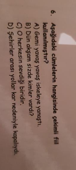 6. Aşağıdaki cümlelerin hangisinde çekimli fiil
kullanılmıştır?
A) Gemi yavaş yavaş iskeleye yanaştı.
B) Dün akşam sizde kimler vardı?
C) O herkesin sevdiği biridir.
D) Şehirler arası yollar kar nedeniyle kapalıydı.
