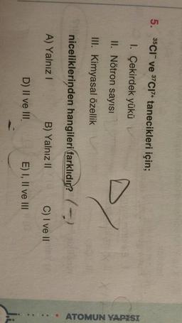 5. 35C1 ve 37C17+ tanecikleri için;
I. Çekirdek yükü
II. Nötron sayısı
/
III. Kimyasal özellik
niceliklerinden hangileri farklıdır? (-)
..... ATOMUN YAPISI
A) Yalnız!
B) Yalnız II
C) I ve II
D) II ve III
E) I, II ve III
