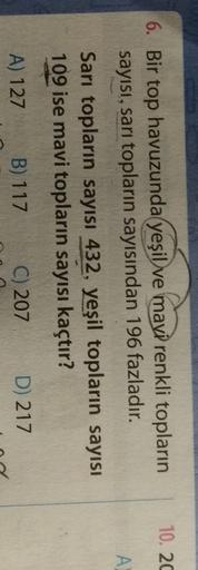 10. 20
A
6. Bir top havuzunda yeşil ve mavi renkli topların
sayısı, sarı topların sayısından 196 fazladır.
Sarı topların sayısı 432, yeşil topların sayısı
109 ise mavi topların sayısı kaçtır?
A) 127
B) 117
C) 207
D) 217
