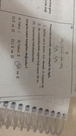 19.
By
CH-CC-CH-CH.
CH
Yukarıda formülü verilen bileşik ile ilgili,
emine göre
Einde doğ-
I. IUPAC adı 4-brom-3,5-dimetil-2-hepten dir.
II. Bir molekülündeki sigma bağ sayısı 26 dır.
III. Doymamış hidrokarbondur.
yargılarından hangileri doğrudur?
A) Yalnız I
B) Yalnız II
C) I ve II
D) II ve ILT
E) I, II ve III
