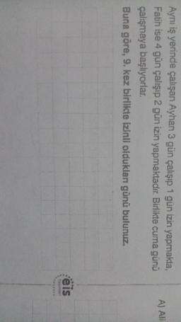 A) ANI
Aynı iş yerinde çalışan Ayhan 3 gün çalışıp 1 gün izin yapmakta,
Fatih ise 4 gün çalışıp 2 gün izin yapmaktadır
. Birlikte cuma günü
çalışmaya başlıyorlar.
Buna göre, 9. kez birlikte izinli oldukları günü bulunuz.
eis
