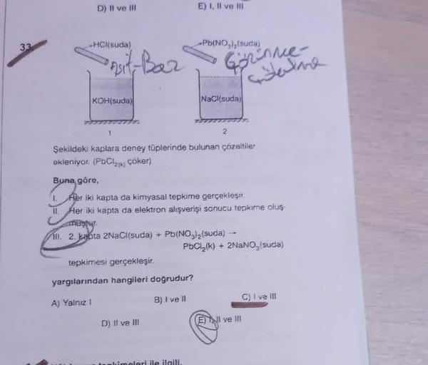 D) II ve III
E) I, II ve III
33
HCl(suda)
-Pb(NO),(suda)
Asit Bar
Gorinne
Celona
KOH(suda)
NaCl(suda)
2
Şekildeki kaplara deney tüplerinde bulunan çözeltiler
ekleniyor. (PbCl2 çoker)
Buna göre,
1. Aer iki kapta da kimyasal tepkime gerçekleşir.
II. Her iki 