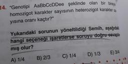 14. "Genotipi AaBbCcDDee şeklinde olan bir bireyin
homozigot karakter sayısının heterozigot karakter sa
yısına oranı kaçtır?"
Yukarıdaki sorunun yöneltildiği Semih, aşağıdaki
hangi seçeneği işaretlerse soruyu doğru cevapla-
mış olur?
E) 3/4
D) 1/3
C) 1/4
B) 2/3
A) 1/4