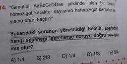 14. "Genotipi AaBbCcDDee şeklinde olan bir bireyin
homozigot karakter sayısının heterozigot karakter sa
yısına oranı kaçtır?"
Yukarıdaki sorunun yöneltildiği Semih, aşağıdaki
hangi seçeneği işaretlerse soruyu doğru cevapla-
mış olur?
E) 3/4
D) 1/3
C) 1/4
B) 2/3
A) 1/4
