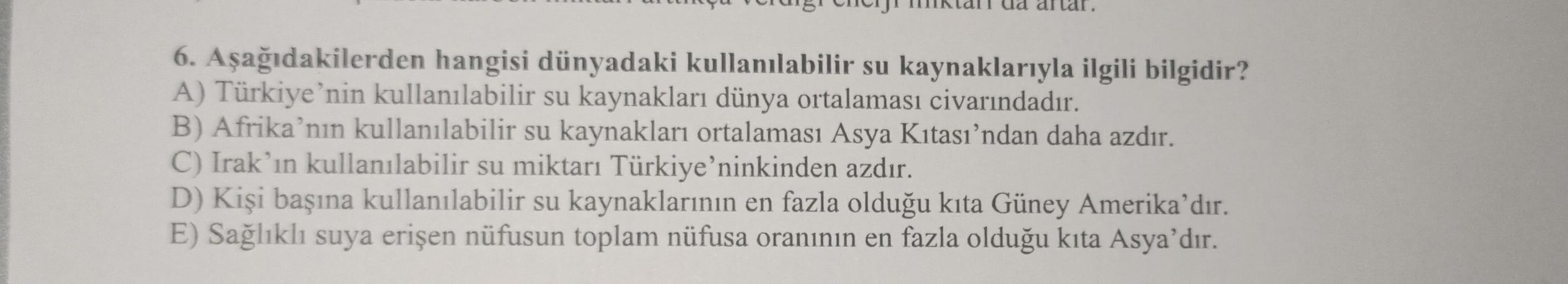 6. Aşağıdakilerden hangisi dünyadaki kullanılabilir su kaynaklarıyla ilgili bilgidir?
A) Türkiye'nin kullanılabilir su kaynakları dünya ortalaması civarındadır.
B) Afrika'nın kullanılabilir su kaynakları ortalaması Asya Kıtası’ndan daha azdır.
C) Irak'ın k