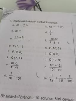 1. Aşağıdaki ifadelerin eşitlerini bulunuz.
a. 4! = 24
b. 6! = 720
C. 8! =
d.
9!
7!
e.
10!-8!
7!
9!.8!
7!.69.8
g. P(3, 1)
h. P(10,3)
i. P(9,6)
k. C(7, 1)
j. C(8,3)
I. C(12,9)
m.
8!.6!
7!.4!
10!+12!
10!+11!
0.
1 1
9! 10!
p.
1 1 1
+ +
12! 11! 10!
Bir sınavda öğrenciler 10 sorunun 8 ini cevapla-
