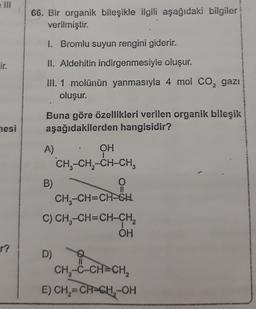 66. Bir organik bileşikle ilgili aşağıdaki bilgiler
verilmiştir.
I. Bromlu suyun rengini giderir.
Lir.
II. Aldehitin indirgenmesiyle oluşur.
III. 1 molünün yanmasıyla 4 mol Co, gazı
oluşur.
Buna göre özellikleri verilen organik bileşik
aşağıdakilerden hangisidir?
mesi
A)
OH
CHE-CH2-CH-CH,
B)
O
CH3-CH=CH-GH
C) CH-CH=CH-CH2
OH
r?
D)
CH-C-CH=CH,
E) CH2=CH-CH-OH