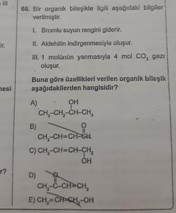 66. Bir organik bileşikle ilgili aşağıdaki bilgiler
verilmiştir.
I. Bromlu suyun rengini giderir.
Lir.
II. Aldehitin indirgenmesiyle oluşur.
III. 1 molünün yanmasıyla 4 mol Co, gazı
oluşur.
Buna göre özellikleri verilen organik bileşik
aşağıdakilerden hangisidir?
mesi
A)
OH
CHE-CH2-CH-CH,
B)
O
CH3-CH=CH-GH
C) CH-CH=CH-CH2
OH
r?
D)
CH-C-CH=CH,
E) CH2=CH-CH-OH
