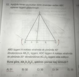 12. Aşağıda kenar uzunlukları birim cinsinden verilen ABC
eşkenar üçgeni gösterilmiştir.
14
B
3
D
5
C
ABD üçgeni A noktası etrafında ok yönünde 40°
döndürülünce AB,D, üçgeni, ADC üçgeni A noktası etrafında
ok yönünde 20° döndürülünce AC, D, üçgeni elde ediliyor.
Buna göre, AB,D,DC4 şeklinin çevresi kaç birimdir?
A) 31
B) 32
C) 33
D) 34
E) 35