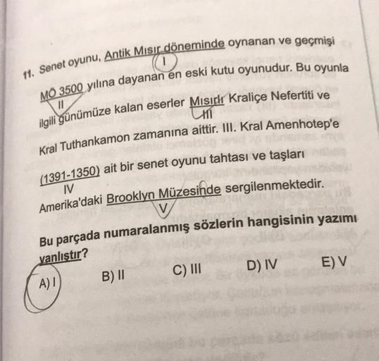 11. Senet oyunu, Antik Misir döneminde oynanan ve geçmişi
MO 3500 yılına dayanan en eski kutu oyunudur. Bu oyunla
II
ilgili günümüze kalan eserler Misich Kraliçe Nefertiti ve
Kral Tuthankamon zamanına aittir. III. Kral Amenhotep'e
(1391-1350) ait bir senet