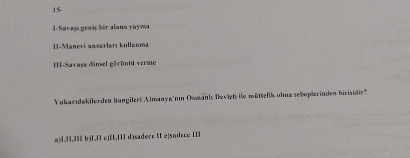 15-
I-Savaşı geniş bir alana yayma
II-Manevi unsurları kullanma
III-Savaşa dinsel görüntü verme
Yukarıdakilerden hangileri Almanya'nın Osmanlı Devleti ile müttefik olma sebeplerinden birisidir?
a)I,II,III b)I.II e)II,III d)sadece II e)sadece III
