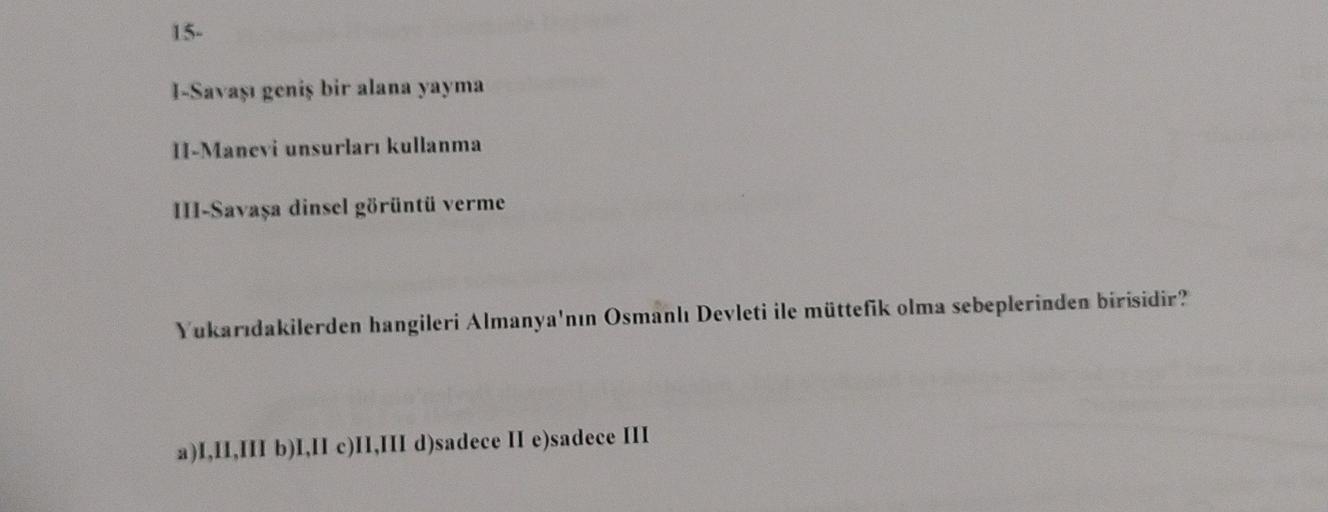 15-
I-Savaşı geniş bir alana yayma
II-Manevi unsurları kullanma
III-Savaşa dinsel görüntü verme
Yukarıdakilerden hangileri Almanya'nın Osmanlı Devleti ile müttefik olma sebeplerinden birisidir?
a)I,II,III b)I.II e)II,III d)sadece II e)sadece III
