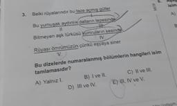 6
isim
MEB
3. Belki rüyalarındır bu taze açmış güller
A)
Bu yumuşak aydınlık dalların tepesinde
11
Bitmeyen aşk türküsü kumruların sesinde
IV
Rüyası ömrümüzün çünkü
eşyaya siner
Bu dizelerde numaralanmış bölümlerin hangileri isim
tamlamasıdır?
A) Yalnızl. B) I ve II. C) Il ve III.
D) Ill ve IV. E) II, IV ve v
In som