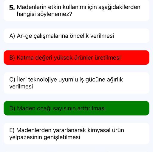 5. Madenlerin etkin kullanımı için aşağıdakilerden
hangisi söylenemez?
A) Ar-ge çalışmalarına öncelik verilmesi
B) Katma değeri yüksek ürünler üretilmesi
C) ileri teknolojiye uyumlu iş gücüne ağırlık
verilmesi
D) Maden ocağı sayısının arttırılması
E) Madenlerden yararlanarak kimyasal ürün
yelpazesinin genişletilmesi