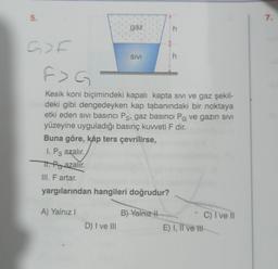 5.
7.
gaz
h
GD
SIVI
h
272
Kesik koni biçimindeki kapalı kapta sivi ve gaz şekil-
deki gibi dengedeyken kap tabanındaki bir noktaya
etki eden sivi basıncı Ps, gaz basıncı PG ve gazin sivi
yüzeyine uyguladığı basınç kuweti F dir.
Buna göre, káp ters çevrilirse,
1. Ps azalır.
Tra azalır.
III. Fartar.
yargılarından hangileri doğrudur?
A) Yalnız!
B) Yalnız H
C) I ve 11
E) I, Il ve Il
D) I ve III
