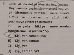 2) 1950 yılında doğan Mustafa Bey, Ankara
Haymana'da yaşamıştır. Mustafa Bey 28
yıl öğretmenlik yaptıktan sonra emekli
olmuş ve torunları ile güzel vakit
geçirmeye gayret göstermiştir.
Bu parçada hikâye unsurlarından
hangilerine ulaşılabilir? 5p
A) Kişi, yer, zaman, olay
B) Kişi, yer, zaman
C) Kişi, yer
D) Kişi, zaman, yer
