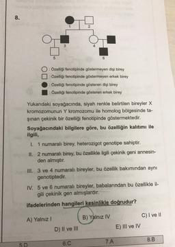 8.
2
3
5
6
DO
: Özelliği fenotipinde göstermeyen dişi birey
: Özelliği fenotipinde göstermeyen erkek birey
: Özelliği fenotipinde gösteren dişi birey
: Özelliği fenotipinde gösteren erkek birey
Yukarıdaki soyağacında, siyah renkle belirtilen bireyler X
kromozomunun Y kromozomu ile homolog bölgesinde ta-
şınan çekinik bir özelliği fenotipinde göstermektedir.
Soyağacındaki bilgilere göre, bu özelliğin kalıtımı ile
ilgili,
I. 1 numaralı birey, heterozigot genotipe sahiptir.
II. 2 numaralı birey, bu özellikle ilgili çekinik geni annesin-
den almıştır.
III. 3 ve 4 numaralı bireyler, bu özellik bakımından aynı
genotiptedir.
IV. 5 ve 6 numaralı bireyler, babalarından bu özellikle il-
gili çekinik gen almışlardır.
ifadelerinden hangileri kesinlikle doğrudur?
A) Yalnız!
B) Yalnız IV
C) I ve II
E) III ve IV
D) II ve III
7.A
8.B
5.D
6.C