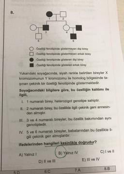 8.
2
3
5
6
DO
: Özelliği fenotipinde göstermeyen dişi birey
: Özelliği fenotipinde göstermeyen erkek birey
: Özelliği fenotipinde gösteren dişi birey
: Özelliği fenotipinde gösteren erkek birey
Yukarıdaki soyağacında, siyah renkle belirtilen bireyler X
kromozomunun Y kromozomu ile homolog bölgesinde ta-
şınan çekinik bir özelliği fenotipinde göstermektedir.
Soyağacındaki bilgilere göre, bu özelliğin kalıtımı ile
ilgili,
I. 1 numaralı birey, heterozigot genotipe sahiptir.
II. 2 numaralı birey, bu özellikle ilgili çekinik geni annesin-
den almıştır.
III. 3 ve 4 numaralı bireyler, bu özellik bakımından aynı
genotiptedir.
IV. 5 ve 6 numaralı bireyler, babalarından bu özellikle il-
gili çekinik gen almışlardır.
ifadelerinden hangileri kesinlikle doğrudur?
A) Yalnız!
B) Yalnız IV
C) I ve II
E) III ve IV
D) II ve III
7.A
8.B
5.D
6.C
