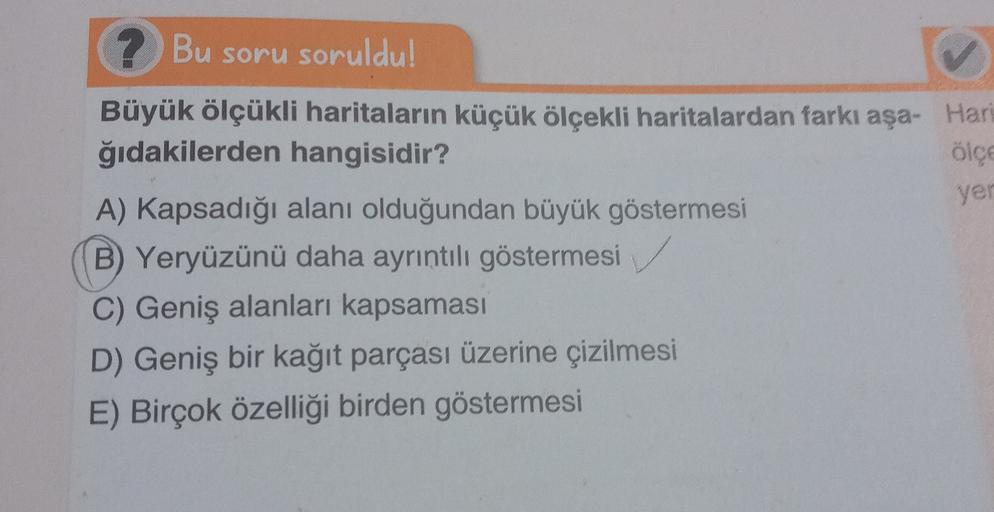 yer
? Bu soru soruldu!
Büyük ölçükli haritaların küçük ölçekli haritalardan farkı aşa- Hari
ğıdakilerden hangisidir?
olce
A) Kapsadığı alanı olduğundan büyük göstermesi
B) Yeryüzünü daha ayrıntılı göstermesi
C) Geniş alanları kapsaması
D) Geniş bir kağıt p