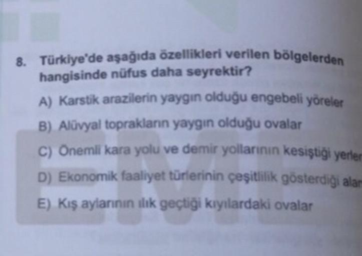 8. Türkiye'de aşağıda özellikleri verilen bölgelerden
hangisinde nüfus daha seyrektir?
A) Karstik arazilerin yaygın olduğu engebeli yöreler
B) Alüvyal toprakların yaygın olduğu ovalar
C) Onemli kara yolu ve demir yollannin kesiştiği yerler
D) Ekonomik faaliyet türlerinin çeşitlilik gösterdiği alam
E) Kış aylarının ilk geçtiği kıyılardaki ovalar