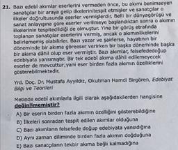 21. Bazı edebî akımlar eserlerini vermeden önce, bu akımı benimseyen
sanatçılar bir araya gelip ilkelerinitespit etmişler ve sanatçılar o
ilkeler doğrultusunda eserler vermişlerdir. Belli bir dünyagörüşü ve
sanat anlayışına göre eserler verilmeye başlandıktan sonra o akimin
ilkelerinin tespitedildiği de olmuştur. Yine bir görüş etrafında
toplanan sanatçılar eserlerini vermiş, ancak o akımınilkelerini
belirlememiş olabilirler. Bazı yazar ve şairlerse, hayatının bir
döneminde bir akıma göreeser verirken bir başka döneminde başka
bir akıma dâhil olup eser vermiştir. Bazı akımlar, felsefededoğup
edebiyata yansımıştır. Bir tek edebî akıma dâhil edilemeyecek
eserler de mevcuttur;yani eser birden fazla akımın özelliklerini
gösterebilmektedir.
Yrd. Doç. Dr. Mustafa Ayyıldız, Okutman Hamdi Birgören, Edebiyat
Bilgi ve Teorileri
Metinde edebî akımlarla ilgili olarak aşağıdakilerden hangisine
değinilmemiştir?
A) Вir eserin birden fazla akımın özelliğini gösterebildiğine
B) İlkeleri sonradan tespit edilen akımlar olduğuna
C) Bazı akımların felsefede doğup edebiyata yansıdığına
D) Aynı zaman diliminde birden fazla akimin doğduğuna
E) Bazı sanatçıların tekbir akıma bağlı kalmadığına
