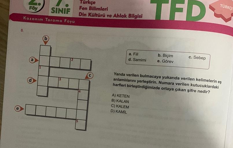 TÜRKÇE
Föy
SINIF
Türkçe
Fen Bilimleri
Din Kültürü ve Ahlak
Bilgisi
TFD
Kazanım Tarama Foyu
8.
a. Fil
d. Samimi
b. Biçim
e. Görev
c. Sebep
13
Yanda verilen bulmacaya yukarıda verilen kelimelerin eş
anlamlılarını yerleştirin. Numara verilen kutucuklardaki
ha