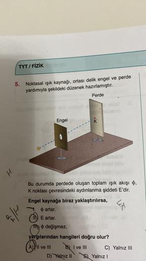TYT / FIZIK
5. Noktasal işık kaynağı, ortası delik engel ve perde
yardımıyla şekildeki düzenek hazırlamıştır.
Perde
idio bone
Engel
K
1
H
Bu durumda perdede oluşan toplam ışık akışı o,
K noktası çevresindeki aydınlanma şiddeti E'dir.
Lir
H
Engel kaynağa bi