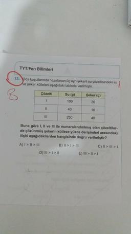 TYT/Fen Bilimleri
13. Oda koşullarında hazırlanan üç ayrı şekerli su çözeltisindeki su
ve şeker kütleleri aşağıdaki tabloda verilmiştir.
Çözelti
Su (9)
Şeker (9)
100
20
II
40
10
250
40
Buna göre I, II ve III ile numaralandırılmış olan çözeltiler-
de çözünmüş şekerin kütlece yüzde derişimleri arasındaki
ilişki aşağıdakilerden hangisinde doğru verilmiştir?
A) I > II > III
B) II > I > III
C) II > III >
D) III > | > 11
E) III > | > 1