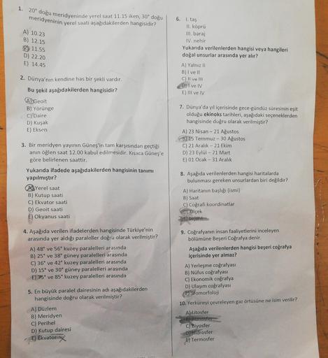 1. 20° doğu meridyeninde yerel saat 11.15 iken, 30° doğu
meridyeninin yerel saati aşağıdakilerden hangisidir?
A) 10.23
B) 12.15
11.55
D) 22.20
E) 14.45
6. I. taş
II. köprü
III. baraj
IV. nehir
Yukarıda verilenlerden hangisi veya hangileri
doğal unsurlar ar