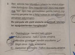 2.
Ben aslında hep biliyordum yıllardır bu kitabın kitap-
likta durduğunu. Onu bilgiçliğimden ötürü hep dışla-
mis "tek" liğini hep görmezlikten gelmiş toplum dışı
saymış gerçekte ise o fildişi kuleye bir daha/adimimi
atmaktan sakınmıştım.
Bu parçada altı çizili sözlerle anlatılmak istenen-
ler aşağıdakilerden hangileridir?
A Ötekileştirme - kendini haklı görme
Kabul etmeme - halkın içinde olmama
C) Kendine güvenme-kendini soyutlama
Bilgili olma - halkı anlamama
E) Gerçekleri görmeme - halkın duyuşunu anlama
5