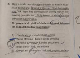 2.
Ben aslında hep biliyordum yıllardır bu kitabın kitap-
likta durduğunu. Onu bilgiçliğimden ötürü hep dışla-
mis "tek" liğini hep görmezlikten gelmiş toplum dışı
saymış gerçekte ise o fildişi kuleye bir daha/adimimi
atmaktan sakınmıştım.
Bu parçada altı çizili sözlerle anlatılmak istenen-
ler aşağıdakilerden hangileridir?
A Ötekileştirme - kendini haklı görme
Kabul etmeme - halkın içinde olmama
C) Kendine güvenme-kendini soyutlama
Bilgili olma - halkı anlamama
E) Gerçekleri görmeme - halkın duyuşunu anlama
5
