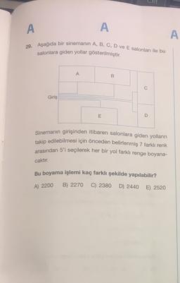 A
A
A
29. Aşağıda bir sinemanin A, B, C, D ve E salonları ile bu
salonlara giden yollar gösterilmiştir.
A
B
0
Giriş
E
D
Sinemanın girişinden itibaren salonlara giden yolların
takip edilebilmesi için önceden belirlenmiş 7 farklı renk
arasından 5'i seçilerek her bir yol farklı renge boyana-
caktır.
Bu boyama işlemi kaç farklı şekilde yapılabilir?
A) 2200
B) 2270
C) 2380
D) 2440
E) 2520