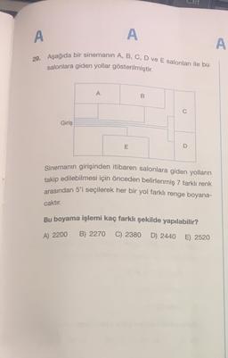 A
A
A
29. Aşağıda bir sinemanin A, B, C, D ve E salonları ile bu
salonlara giden yollar gösterilmiştir.
A
B
0
Giriş
E
D
Sinemanın girişinden itibaren salonlara giden yolların
takip edilebilmesi için önceden belirlenmiş 7 farklı renk
arasından 5'i seçilerek her bir yol farklı renge boyana-
caktır.
Bu boyama işlemi kaç farklı şekilde yapılabilir?
A) 2200
B) 2270
C) 2380
D) 2440
E) 2520
