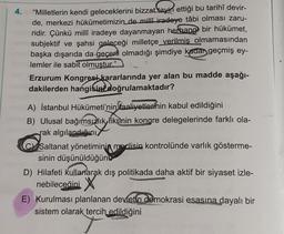 4.
"Milletlerin kendi geleceklerini bizzat tayin ettiği bu tarihî devir-
de, merkezi hükümetimizin de milli iradeye tâbi olması zaru-
ridir. Çünkü milli iradeye dayanmayan herbang bir hükümet,
subjektif ve şahsi geleceği milletçe verilmis olmamasından
başka dışarıda da geçerli olmadığı şimdiye kadar geçmiş ey-
lemler ile sabit olmustur."
Erzurum Kongresi kararlarında yer alan bu madde aşağı-
dakilerden hangisini doğrulamaktadır?
9)
A) İstanbul Hükümeti'nin faaliyetlerinin kabul edildiğini
B) Ulusal bağımsızlık fikrinin kongre delegelerinde farklı ola-
rak algılandığını
Saltanat yönetiminin meclisin kontrolünde varlık gösterme-
sinin düşünüldüğün
D) Hilafeti kullanarak dış politikada daha aktif bir siyaset izle-
nebileceğini X
E) Kurulması planlanan devletin demokrasi esasına dayalı bir
sistem olarak tercih
edildiğini
Wir
