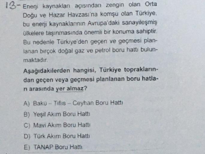 13- Enerji kaynakları açısından zengin olan Orta
Doğu ve Hazar Havzası'na komşu olan Türkiye,
bu enerji kaynaklarının Avrupa'daki sanayileşmiş
ülkelere taşınmasında önemli bir konuma sahiptir.
Bu nedenle Türkiye'den geçen ve geçmesi plan-
lanan birçok doğal gaz ve petrol boru hattı bulun-
maktadır.
Aşağıdakilerden hangisi, Türkiye topraklann-
dan geçen veya geçmesi planlanan boru hatla-
n arasında yer almaz?
A) Baku - Tifiis-Ceyhan Boru Hattı
B) Yeşil Akım Boru Hattı
C) Mavi Akim Boru Hattı
D) Türk Akım Boru Hattı
E) TANAP Boru Hattı